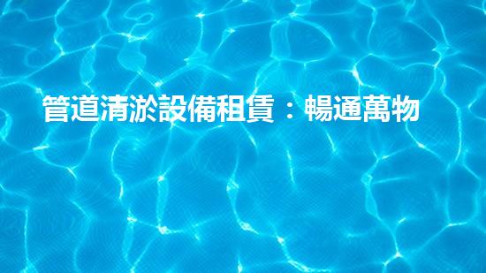 管道清淤設備租賃：暢通萬物，讓流動無阻！